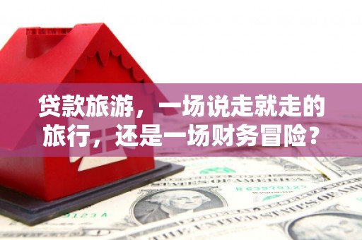 南丹贷款旅游，一场说走就走的旅行，还是一场财务冒险？
