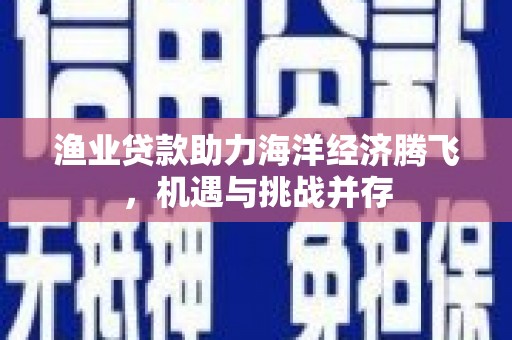 南丹渔业贷款助力海洋经济腾飞，机遇与挑战并存
