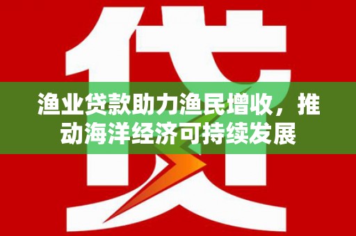 南丹渔业贷款助力渔民增收，推动海洋经济可持续发展