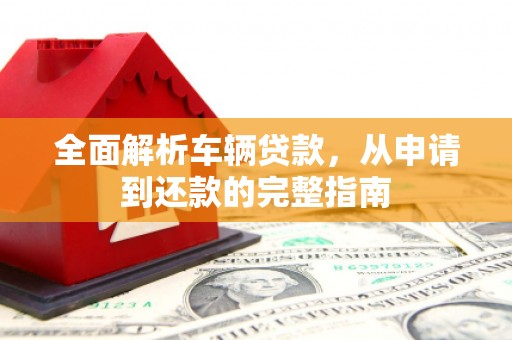 南丹全面解析车辆贷款，从申请到还款的完整指南
