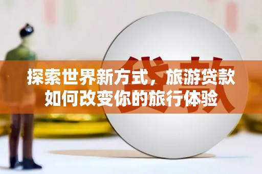 南丹探索世界新方式，旅游贷款如何改变你的旅行体验