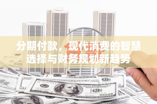 南丹分期付款，现代消费的智慧选择与财务规划新趋势