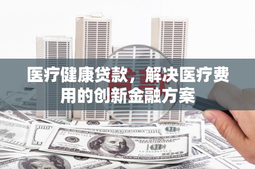 南丹医疗健康贷款，解决医疗费用的创新金融方案