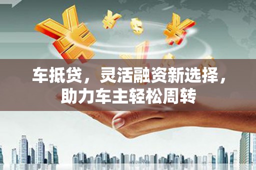南丹车抵贷，灵活融资新选择，助力车主轻松周转