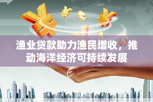 南丹渔业贷款助力渔民增收，推动海洋经济可持续发展
