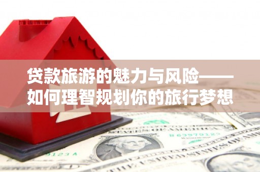 南丹贷款旅游的魅力与风险——如何理智规划你的旅行梦想